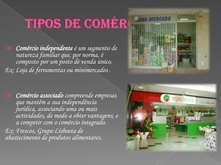    Comércio independente é um segmento de
    natureza familiar que, por norma, é
    composto por um posto de venda único.
Ex: Loja de ferramentas ou minimercados .


   Comércio associado compreende empresas
    que mantêm a sua independência
    jurídica, associando uma ou mais
    actividades, de modo a obter vantagens, e
    a competir com o comércio integrado.
Ex: Frescos, Grupo Lisboeta de
abastecimento de produtos alimentares.
 