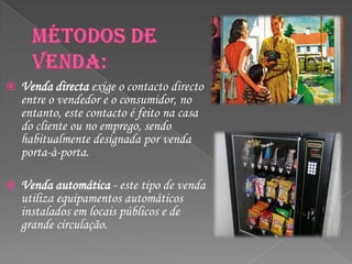    Venda directa exige o contacto directo
    entre o vendedor e o consumidor, no
    entanto, este contacto é feito na casa
    do cliente ou no emprego, sendo
    habitualmente designada por venda
    porta-à-porta.

   Venda automática - este tipo de venda
    utiliza equipamentos automáticos
    instalados em locais públicos e de
    grande circulação.
 