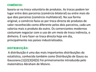 ComérCio:
baseia-se na troca voluntária de produtos. As trocas podem ter
lugar entre dois parceiros (comércio bilateral) ou entre mais do
que dois parceiros (comércio multilateral). Na sua forma
original, o comércio fazia-se por troca directa de produtos de
valor reconhecido como diferente pelos dois parceiros, cada um
valoriza mais o produto do outro. Os comerciantes modernos
costumam negociar com o uso de um meio de troca indirecta, o
dinheiro. É raro fazer-se troca directa hoje em dia,
principalmente nos países industrializados.

Distribuição:
A distribuição é uma das mais importantes distribuições da
estatística, conhecida também como Distribuição de Gauss ou
Gaussiana.[1][2][3][4][5] Foi primeiramente introduzida pelo
matemático Abraham de Moivre.
 