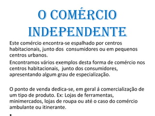 o ComérCio
       inDepenDente
Este comércio encontra-se espalhado por centros
habitacionais, junto dos consumidores ou em pequenos
centros urbanos.
Encontramos vários exemplos desta forma de comércio nos
centros habitacionais, junto dos consumidores,
apresentando algum grau de especialização.

O ponto de venda dedica-se, em geral á comercialização de
um tipo de produto. Ex: Lojas de ferramentas,
minimercados, lojas de roupa ou até o caso do comércio
ambulante ou itinerante.
 