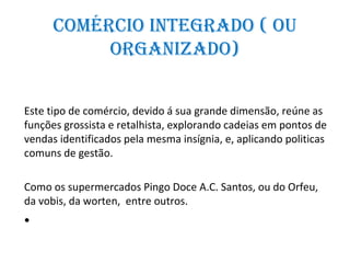 ComérCio inteGrADo ( ou
           orGAnizADo)


Este tipo de comércio, devido á sua grande dimensão, reúne as
funções grossista e retalhista, explorando cadeias em pontos de
vendas identificados pela mesma insígnia, e, aplicando politicas
comuns de gestão.

Como os supermercados Pingo Doce A.C. Santos, ou do Orfeu,
da vobis, da worten, entre outros.
•
 