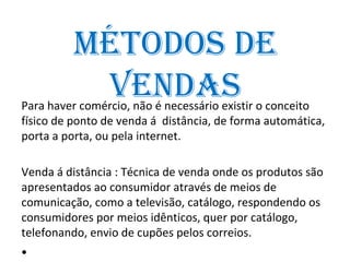 métoDos De
          venDAs
Para haver comércio, não é necessário existir o conceito
físico de ponto de venda á distância, de forma automática,
porta a porta, ou pela internet.

Venda á distância : Técnica de venda onde os produtos são
apresentados ao consumidor através de meios de
comunicação, como a televisão, catálogo, respondendo os
consumidores por meios idênticos, quer por catálogo,
telefonando, envio de cupões pelos correios.
•
 