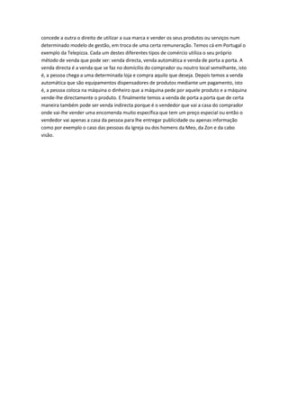 concede a outra o direito de utilizar a sua marca e vender os seus produtos ou serviços num
determinado modelo de gestão, em troca de uma certa remuneração. Temos cá em Portugal o
exemplo da Telepizza. Cada um destes diferentes tipos de comércio utiliza o seu próprio
método de venda que pode ser: venda directa, venda automática e venda de porta a porta. A
venda directa é a venda que se faz no domícilio do comprador ou noutro local semelhante, isto
é, a pessoa chega a uma determinada loja e compra aquilo que deseja. Depois temos a venda
automática que são equipamentos dispensadores de produtos mediante um pagamento, isto
é, a pessoa coloca na máquina o dinheiro que a máquina pede por aquele produto e a máquina
vende-lhe directamente o produto. E finalmente temos a venda de porta a porta que de certa
maneira também pode ser venda indirecta porque é o vendedor que vai a casa do comprador
onde vai-lhe vender uma encomenda muito específica que tem um preço especial ou então o
vendedor vai apenas a casa da pessoa para lhe entregar publicidade ou apenas informação
como por exemplo o caso das pessoas da Igreja ou dos homens da Meo, da Zon e da cabo
visão.
 