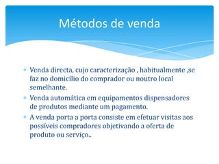 Métodos de venda


Venda directa, cujo caracterização , habitualmente ,se
faz no domicílio do comprador ou noutro local
semelhante.
Venda automática em equipamentos dispensadores
de produtos mediante um pagamento.
A venda porta a porta consiste em efetuar visitas aos
possíveis compradores objetivando a oferta de
produto ou serviço..
 