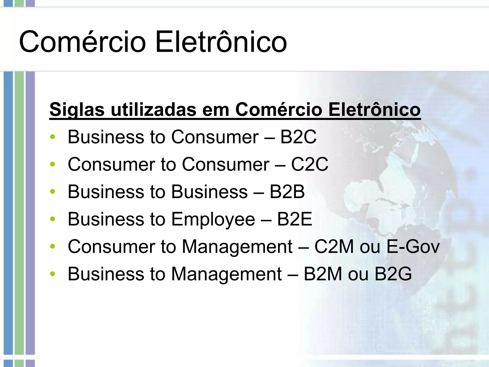 Comércio Eletrônico

  Siglas utilizadas em Comércio Eletrônico
  • Business to Consumer – B2C
  • Consumer to Consumer – C2C
  • Business to Business – B2B
  • Business to Employee – B2E
  • Consumer to Management – C2M ou E-Gov
  • Business to Management – B2M ou B2G
 