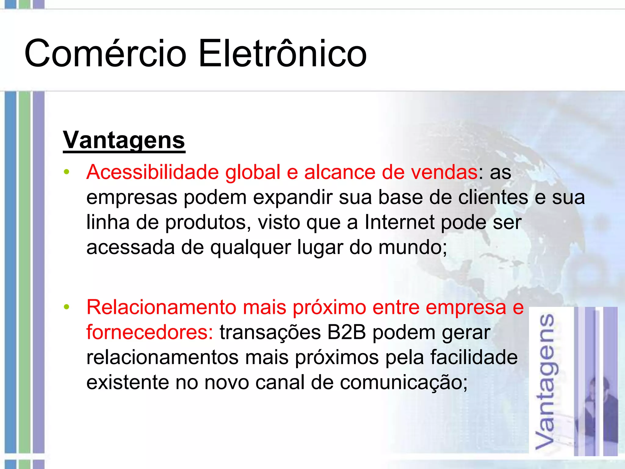 Comércio Eletrônico

  Vantagens
  • Acessibilidade global e alcance de vendas: as
    empresas podem expandir sua base de clientes e sua
    linha de produtos, visto que a Internet pode ser
    acessada de qualquer lugar do mundo;

  • Relacionamento mais próximo entre empresa e
    fornecedores: transações B2B podem gerar
    relacionamentos mais próximos pela facilidade
    existente no novo canal de comunicação;
 