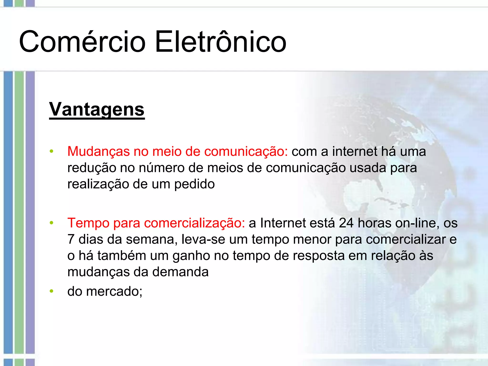 Comércio Eletrônico

  Vantagens

  • Mudanças no meio de comunicação: com a internet há uma
    redução no número de meios de comunicação usada para
    realização de um pedido

  • Tempo para comercialização: a Internet está 24 horas on-line, os
    7 dias da semana, leva-se um tempo menor para comercializar e
    o há também um ganho no tempo de resposta em relação às
    mudanças da demanda
  • do mercado;
 