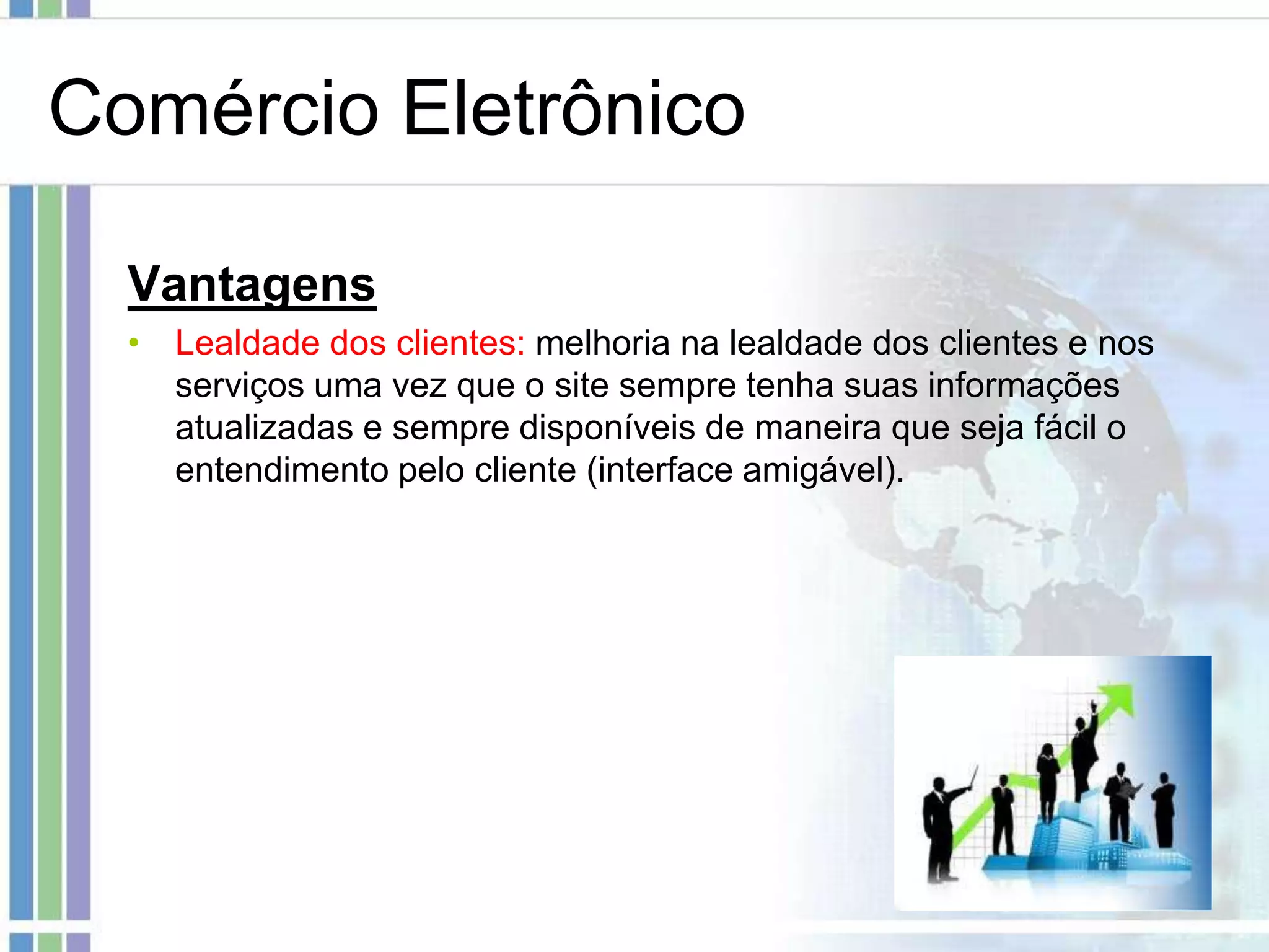 Comércio Eletrônico

  Vantagens
  • Lealdade dos clientes: melhoria na lealdade dos clientes e nos
    serviços uma vez que o site sempre tenha suas informações
    atualizadas e sempre disponíveis de maneira que seja fácil o
    entendimento pelo cliente (interface amigável).
 