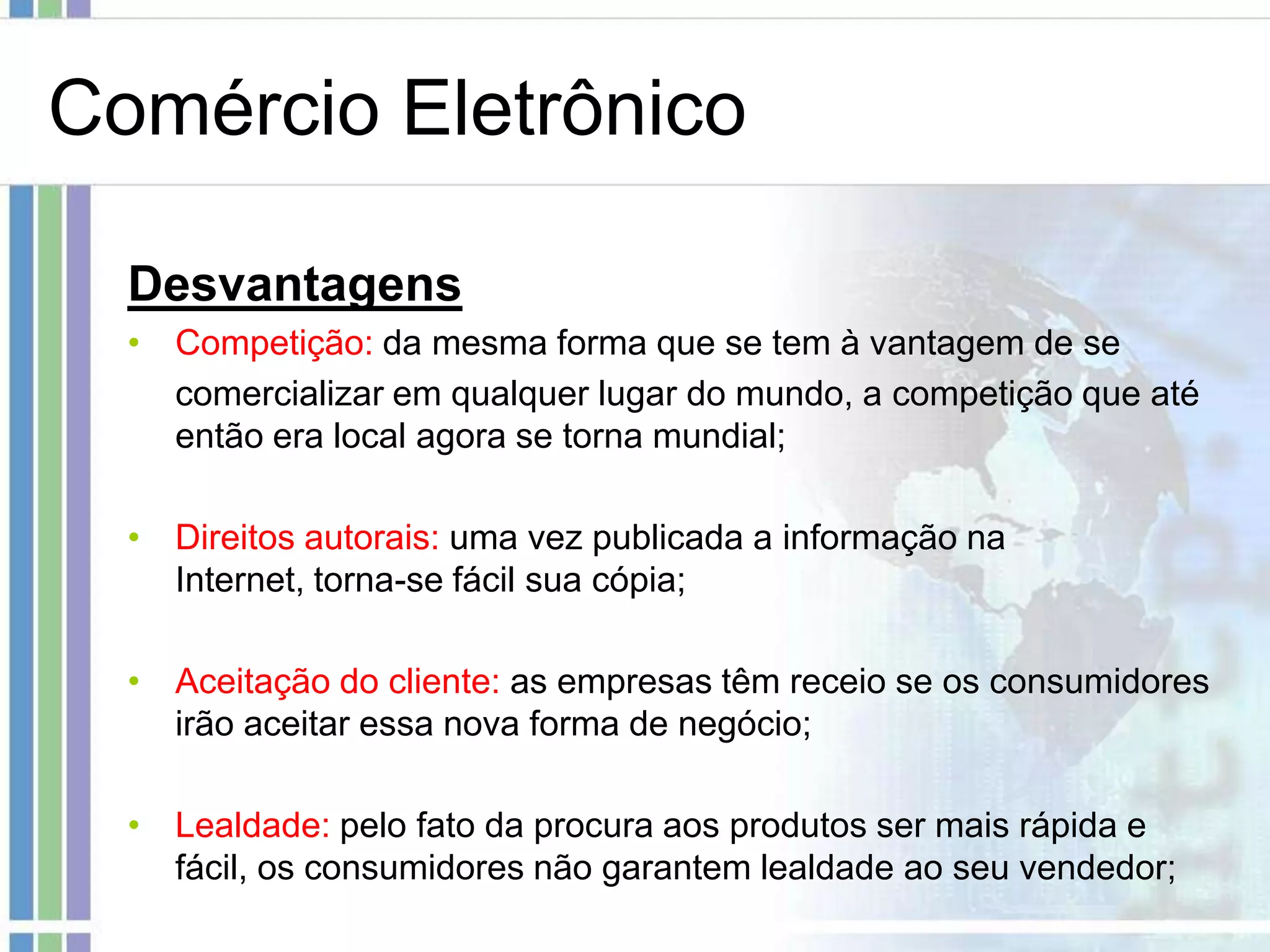 Comércio Eletrônico

  Desvantagens
  • Competição: da mesma forma que se tem à vantagem de se
    comercializar em qualquer lugar do mundo, a competição que até
    então era local agora se torna mundial;

  • Direitos autorais: uma vez publicada a informação na
    Internet, torna-se fácil sua cópia;

  • Aceitação do cliente: as empresas têm receio se os consumidores
    irão aceitar essa nova forma de negócio;

  • Lealdade: pelo fato da procura aos produtos ser mais rápida e
    fácil, os consumidores não garantem lealdade ao seu vendedor;
 