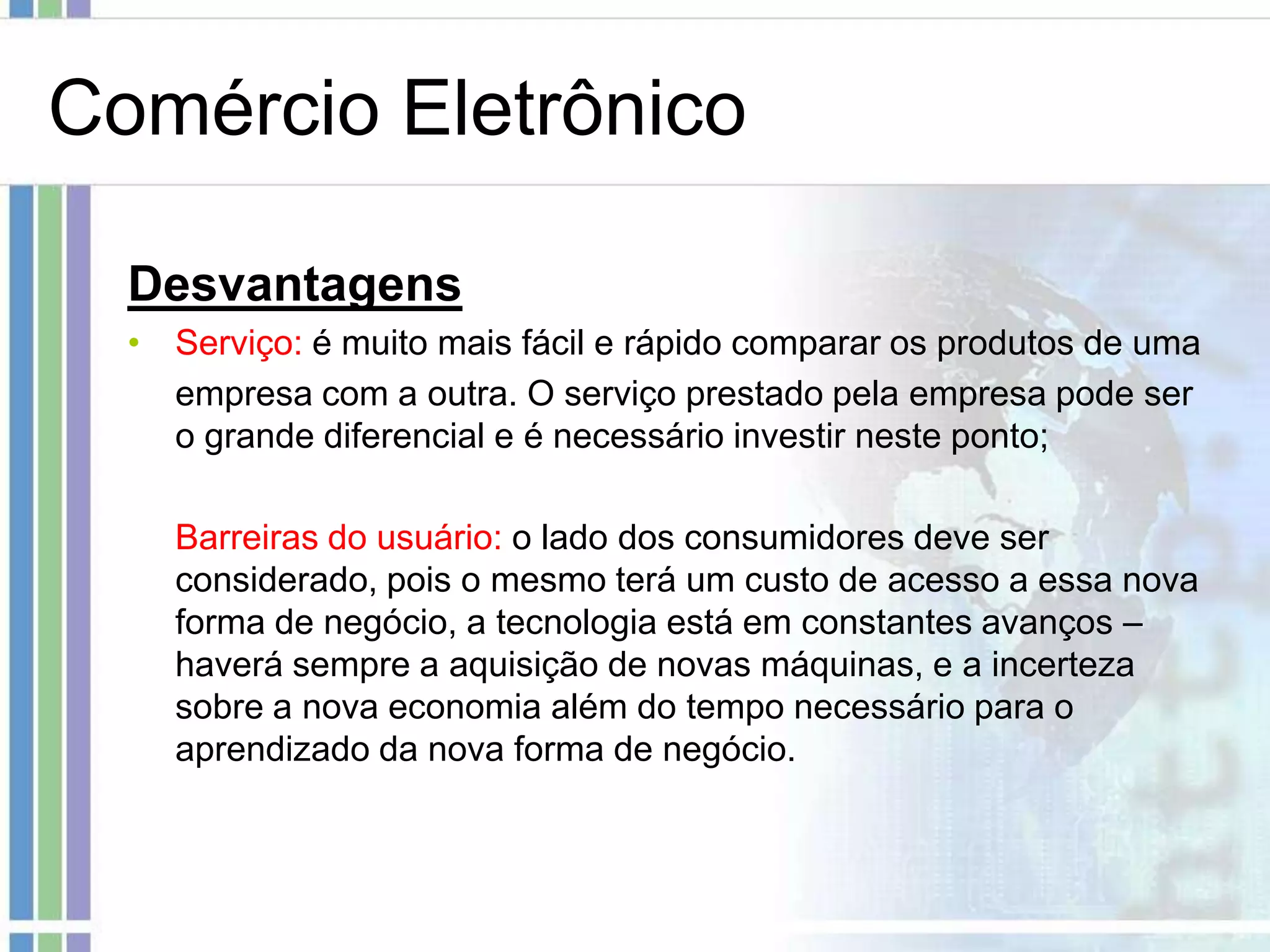Comércio Eletrônico

  Desvantagens
  • Serviço: é muito mais fácil e rápido comparar os produtos de uma
    empresa com a outra. O serviço prestado pela empresa pode ser
    o grande diferencial e é necessário investir neste ponto;

    Barreiras do usuário: o lado dos consumidores deve ser
    considerado, pois o mesmo terá um custo de acesso a essa nova
    forma de negócio, a tecnologia está em constantes avanços –
    haverá sempre a aquisição de novas máquinas, e a incerteza
    sobre a nova economia além do tempo necessário para o
    aprendizado da nova forma de negócio.
 