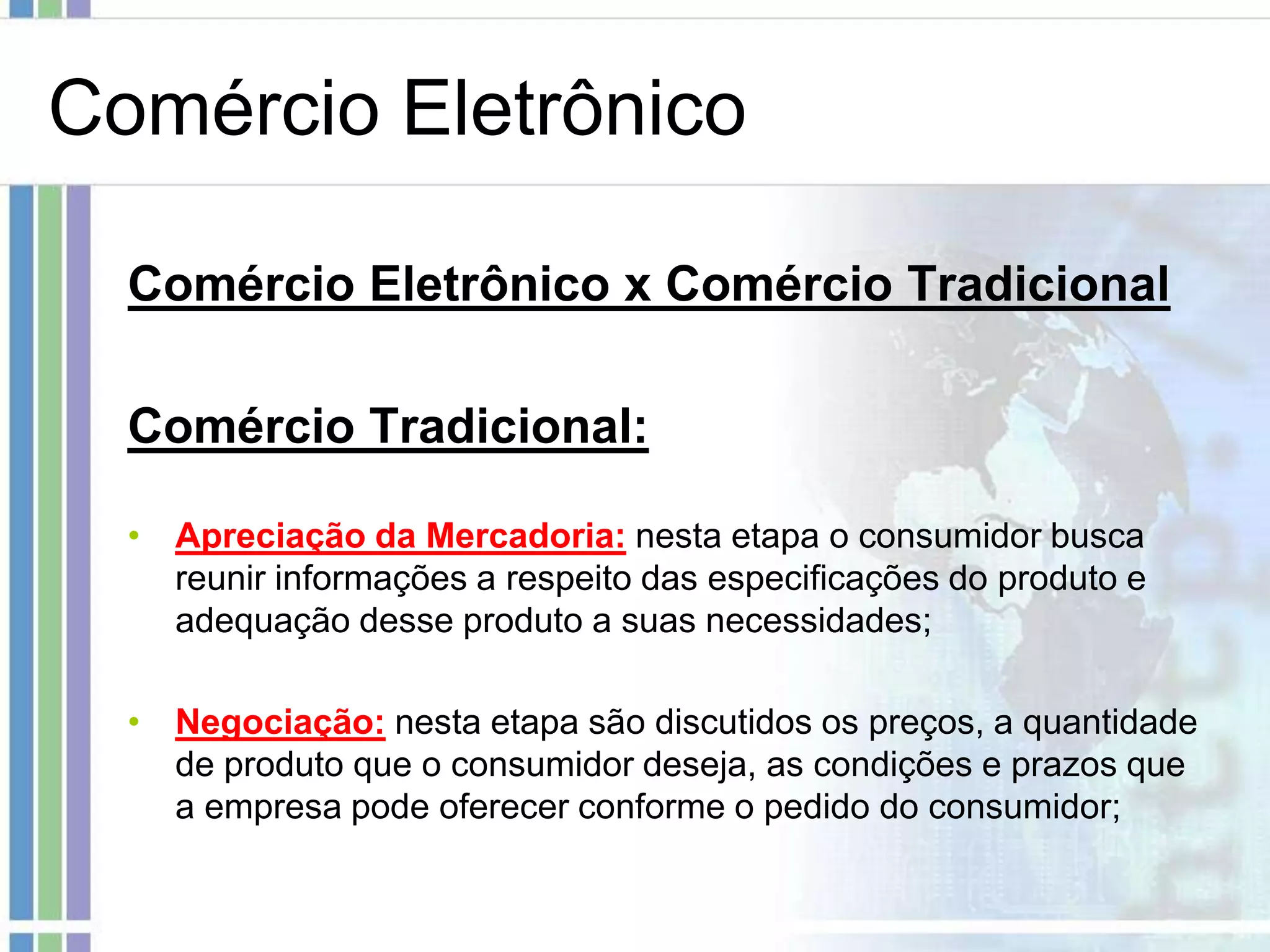 Comércio Eletrônico

  Comércio Eletrônico x Comércio Tradicional

  Comércio Tradicional:

  • Apreciação da Mercadoria: nesta etapa o consumidor busca
    reunir informações a respeito das especificações do produto e
    adequação desse produto a suas necessidades;

  • Negociação: nesta etapa são discutidos os preços, a quantidade
    de produto que o consumidor deseja, as condições e prazos que
    a empresa pode oferecer conforme o pedido do consumidor;
 