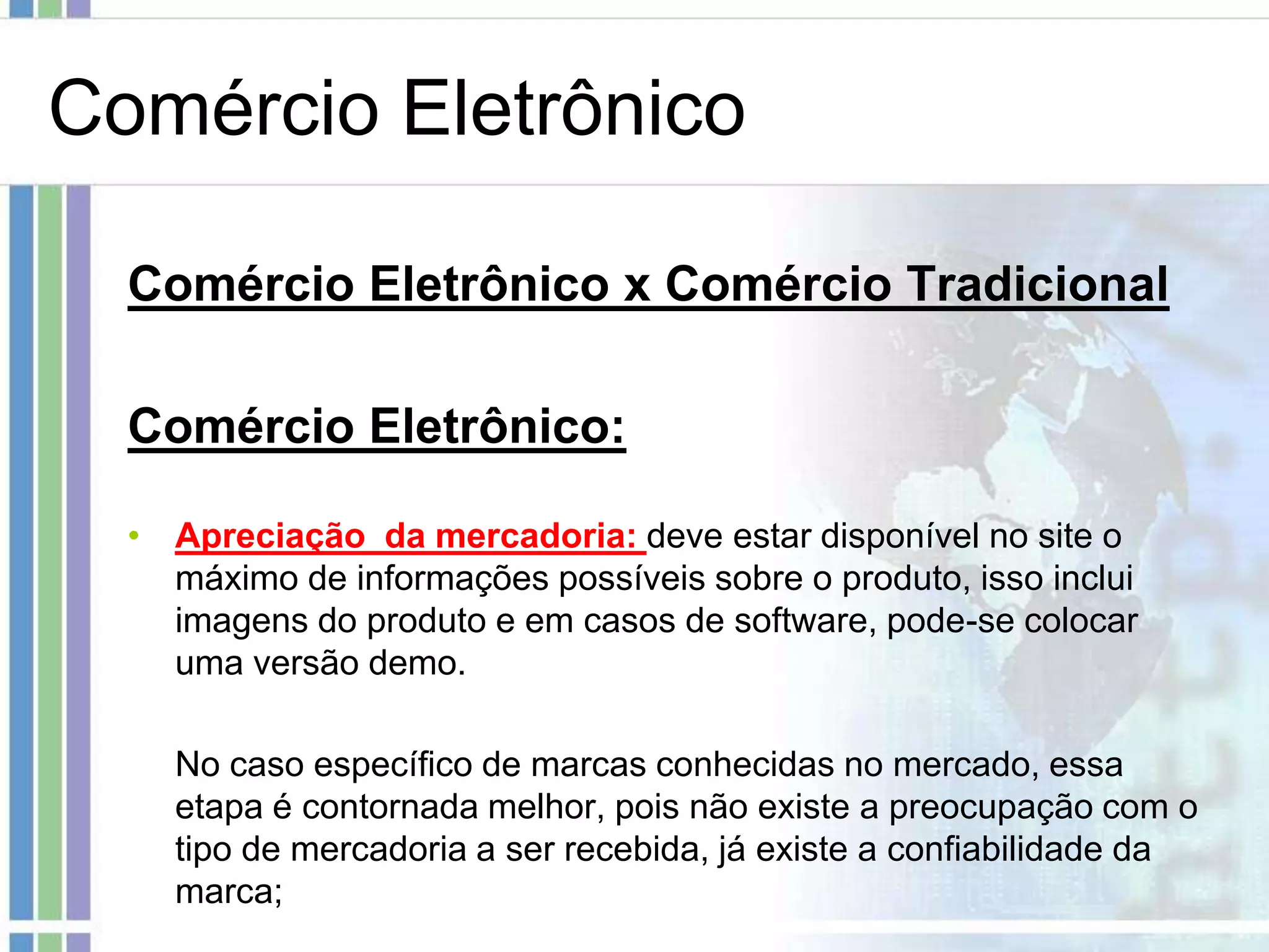 Comércio Eletrônico

  Comércio Eletrônico x Comércio Tradicional

  Comércio Eletrônico:

  • Apreciação da mercadoria: deve estar disponível no site o
    máximo de informações possíveis sobre o produto, isso inclui
    imagens do produto e em casos de software, pode-se colocar
    uma versão demo.

    No caso específico de marcas conhecidas no mercado, essa
    etapa é contornada melhor, pois não existe a preocupação com o
    tipo de mercadoria a ser recebida, já existe a confiabilidade da
    marca;
 
