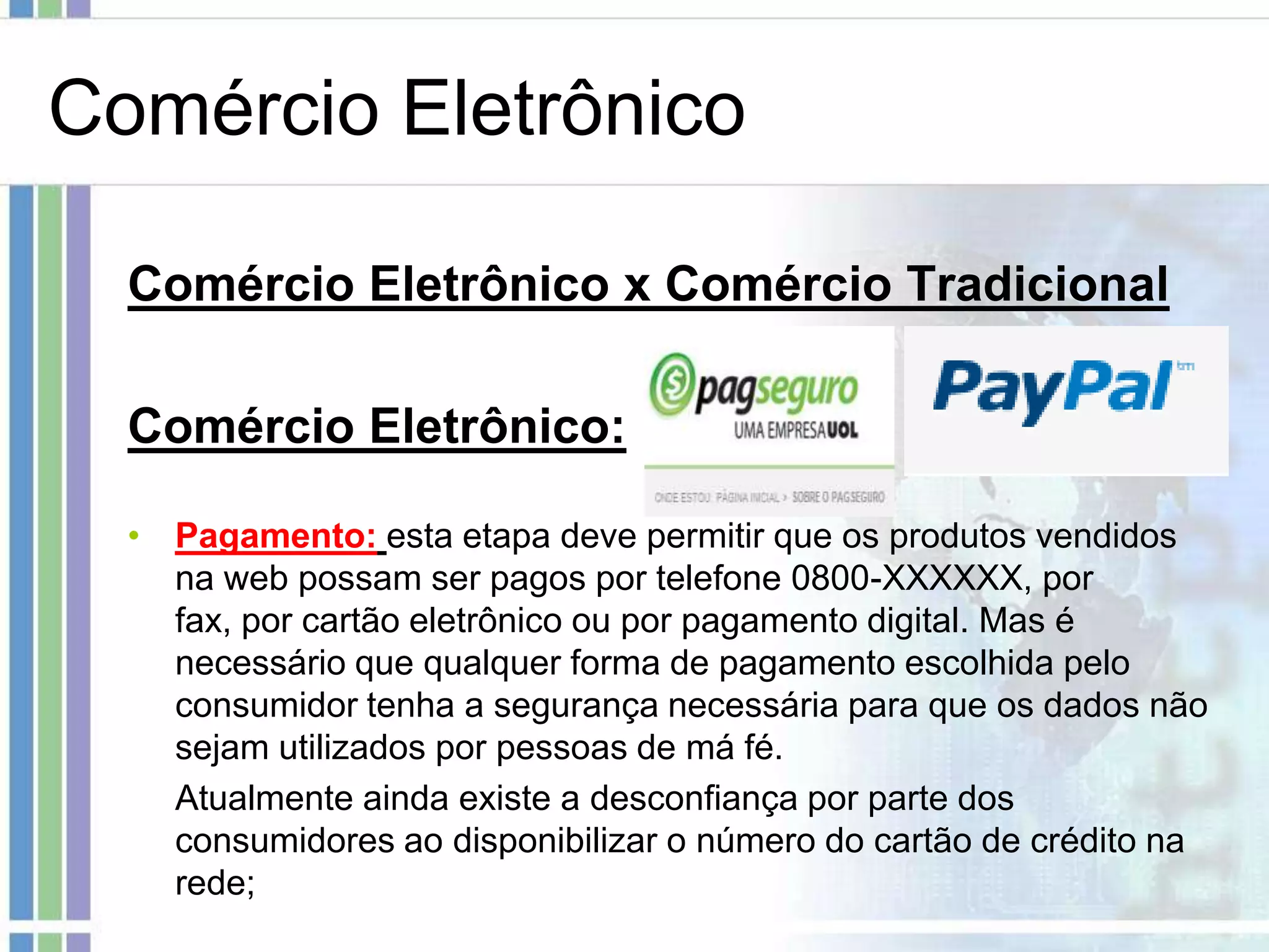 Comércio Eletrônico

  Comércio Eletrônico x Comércio Tradicional

  Comércio Eletrônico:

  • Pagamento: esta etapa deve permitir que os produtos vendidos
    na web possam ser pagos por telefone 0800-XXXXXX, por
    fax, por cartão eletrônico ou por pagamento digital. Mas é
    necessário que qualquer forma de pagamento escolhida pelo
    consumidor tenha a segurança necessária para que os dados não
    sejam utilizados por pessoas de má fé.
    Atualmente ainda existe a desconfiança por parte dos
    consumidores ao disponibilizar o número do cartão de crédito na
    rede;
 