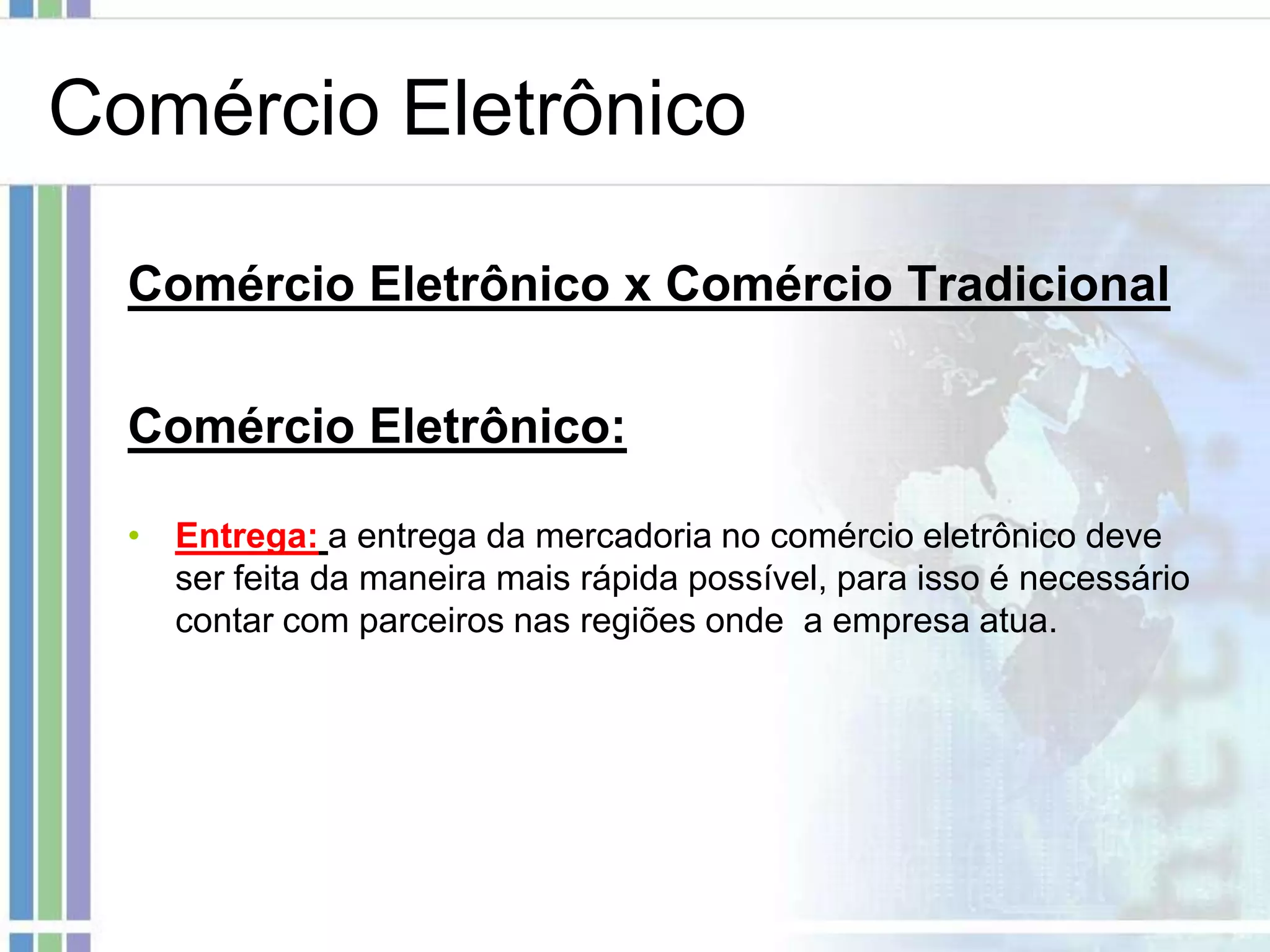 Comércio Eletrônico

  Comércio Eletrônico x Comércio Tradicional

  Comércio Eletrônico:

  • Entrega: a entrega da mercadoria no comércio eletrônico deve
    ser feita da maneira mais rápida possível, para isso é necessário
    contar com parceiros nas regiões onde a empresa atua.
 