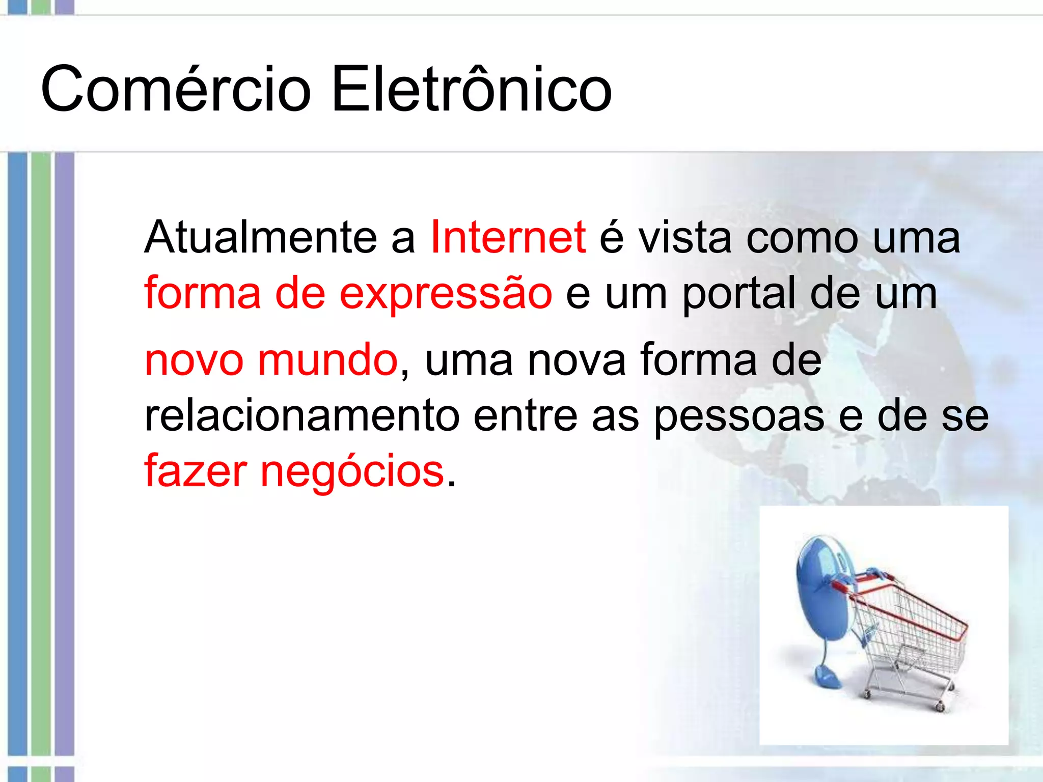 Comércio Eletrônico

   Atualmente a Internet é vista como uma
   forma de expressão e um portal de um
   novo mundo, uma nova forma de
   relacionamento entre as pessoas e de se
   fazer negócios.
 