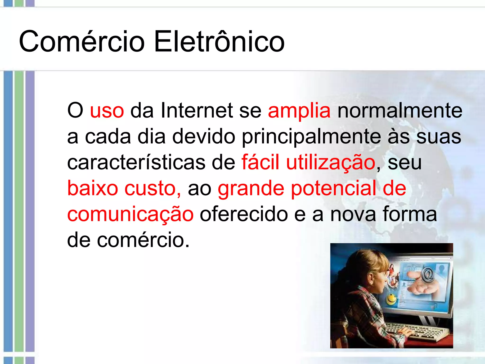 Comércio Eletrônico

   O uso da Internet se amplia normalmente
   a cada dia devido principalmente às suas
   características de fácil utilização, seu
   baixo custo, ao grande potencial de
   comunicação oferecido e a nova forma
   de comércio.
 