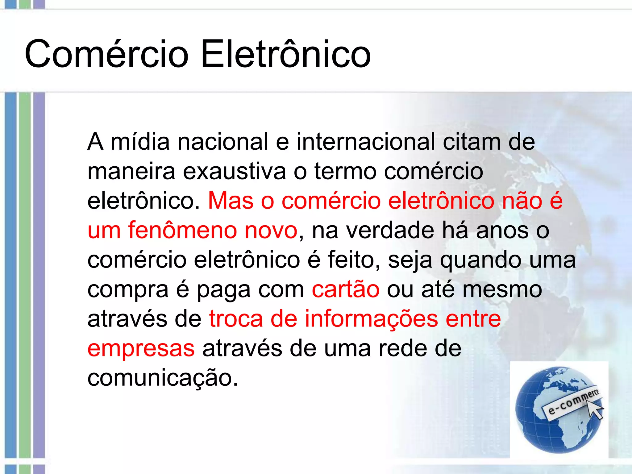 Comércio Eletrônico

   A mídia nacional e internacional citam de
   maneira exaustiva o termo comércio
   eletrônico. Mas o comércio eletrônico não é
   um fenômeno novo, na verdade há anos o
   comércio eletrônico é feito, seja quando uma
   compra é paga com cartão ou até mesmo
   através de troca de informações entre
   empresas através de uma rede de
   comunicação.
 