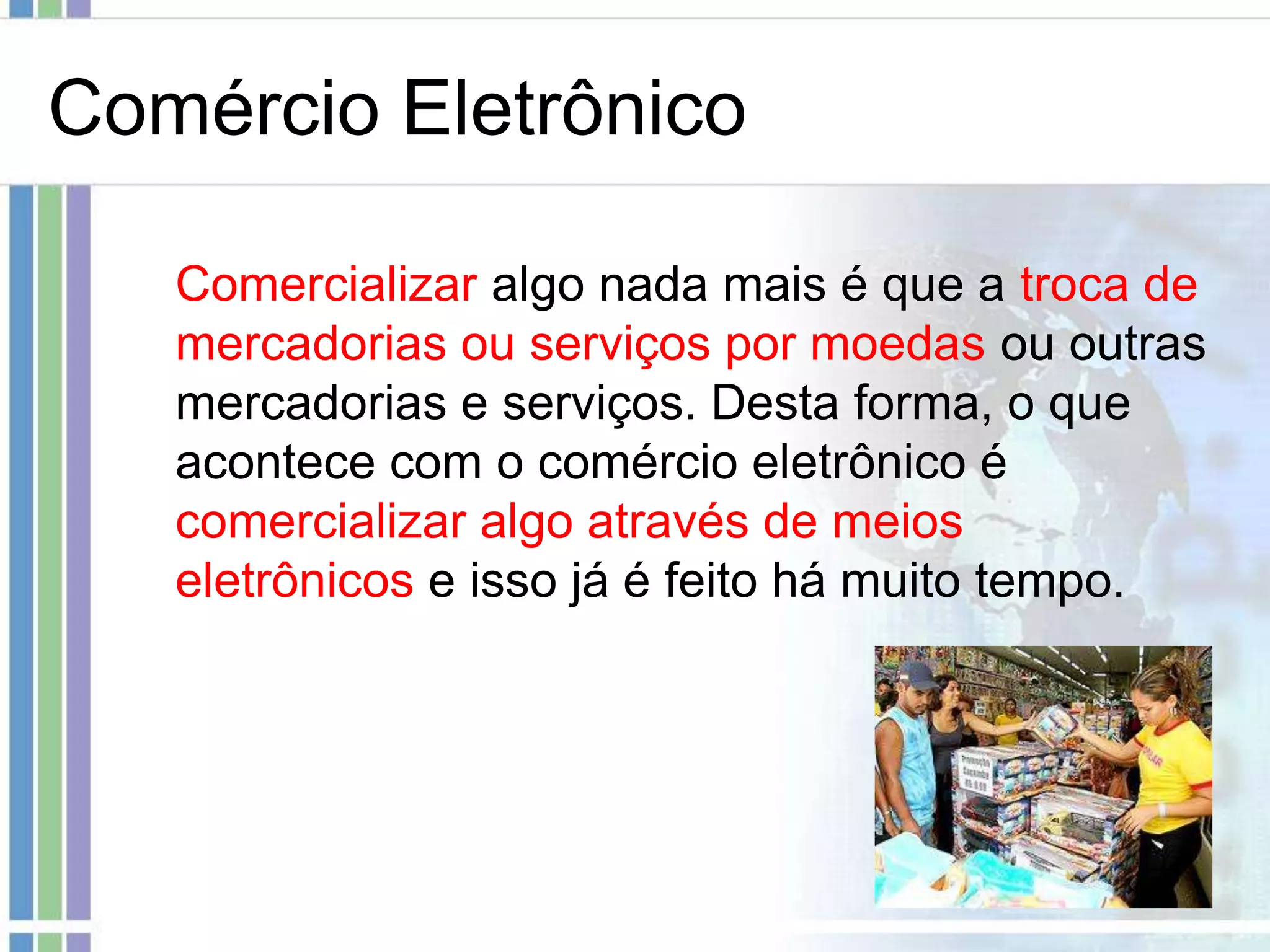 Comércio Eletrônico

   Comercializar algo nada mais é que a troca de
   mercadorias ou serviços por moedas ou outras
   mercadorias e serviços. Desta forma, o que
   acontece com o comércio eletrônico é
   comercializar algo através de meios
   eletrônicos e isso já é feito há muito tempo.
 