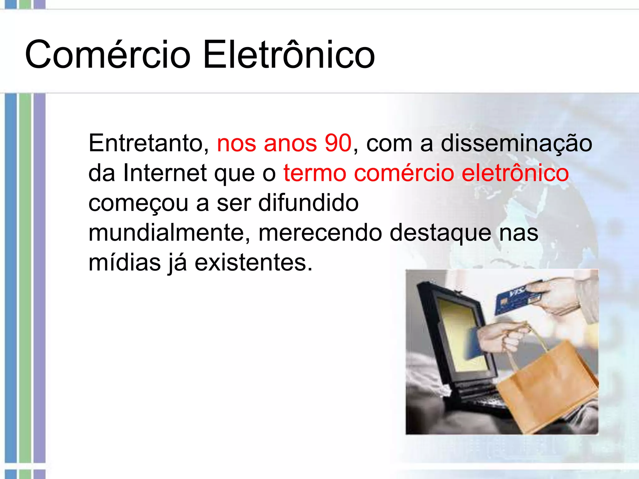 Comércio Eletrônico

   Entretanto, nos anos 90, com a disseminação
   da Internet que o termo comércio eletrônico
   começou a ser difundido
   mundialmente, merecendo destaque nas
   mídias já existentes.
 