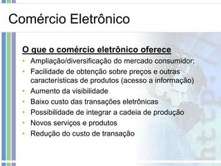 Comércio Eletrônico

  O que o comércio eletrônico oferece
  • Ampliação/diversificação do mercado consumidor;
  • Facilidade de obtenção sobre preços e outras
    características de produtos (acesso a informação)
  • Aumento da visibilidade
  • Baixo custo das transações eletrônicas
  • Possibilidade de integrar a cadeia de produção
  • Novos serviços e produtos
  • Redução do custo de transação
 