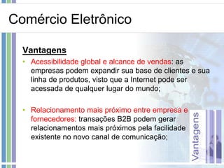 Comércio Eletrônico

  Vantagens
  • Acessibilidade global e alcance de vendas: as
    empresas podem expandir sua base de clientes e sua
    linha de produtos, visto que a Internet pode ser
    acessada de qualquer lugar do mundo;

  • Relacionamento mais próximo entre empresa e
    fornecedores: transações B2B podem gerar
    relacionamentos mais próximos pela facilidade
    existente no novo canal de comunicação;
 