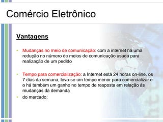 Comércio Eletrônico

  Vantagens

  • Mudanças no meio de comunicação: com a internet há uma
    redução no número de meios de comunicação usada para
    realização de um pedido

  • Tempo para comercialização: a Internet está 24 horas on-line, os
    7 dias da semana, leva-se um tempo menor para comercializar e
    o há também um ganho no tempo de resposta em relação às
    mudanças da demanda
  • do mercado;
 