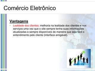 Comércio Eletrônico

  Vantagens
  • Lealdade dos clientes: melhoria na lealdade dos clientes e nos
    serviços uma vez que o site sempre tenha suas informações
    atualizadas e sempre disponíveis de maneira que seja fácil o
    entendimento pelo cliente (interface amigável).
 