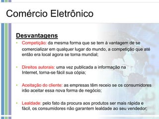 Comércio Eletrônico

  Desvantagens
  • Competição: da mesma forma que se tem à vantagem de se
    comercializar em qualquer lugar do mundo, a competição que até
    então era local agora se torna mundial;

  • Direitos autorais: uma vez publicada a informação na
    Internet, torna-se fácil sua cópia;

  • Aceitação do cliente: as empresas têm receio se os consumidores
    irão aceitar essa nova forma de negócio;

  • Lealdade: pelo fato da procura aos produtos ser mais rápida e
    fácil, os consumidores não garantem lealdade ao seu vendedor;
 