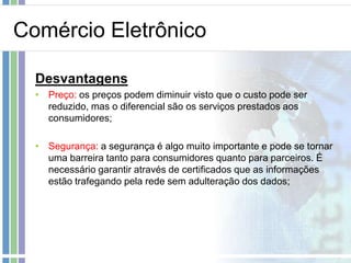 Comércio Eletrônico

  Desvantagens
  • Preço: os preços podem diminuir visto que o custo pode ser
    reduzido, mas o diferencial são os serviços prestados aos
    consumidores;

  • Segurança: a segurança é algo muito importante e pode se tornar
    uma barreira tanto para consumidores quanto para parceiros. É
    necessário garantir através de certificados que as informações
    estão trafegando pela rede sem adulteração dos dados;
 
