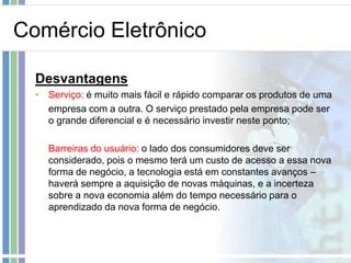 Comércio Eletrônico

  Desvantagens
  • Serviço: é muito mais fácil e rápido comparar os produtos de uma
    empresa com a outra. O serviço prestado pela empresa pode ser
    o grande diferencial e é necessário investir neste ponto;

    Barreiras do usuário: o lado dos consumidores deve ser
    considerado, pois o mesmo terá um custo de acesso a essa nova
    forma de negócio, a tecnologia está em constantes avanços –
    haverá sempre a aquisição de novas máquinas, e a incerteza
    sobre a nova economia além do tempo necessário para o
    aprendizado da nova forma de negócio.
 