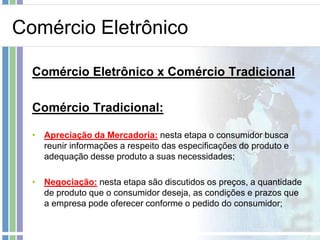 Comércio Eletrônico

  Comércio Eletrônico x Comércio Tradicional

  Comércio Tradicional:

  • Apreciação da Mercadoria: nesta etapa o consumidor busca
    reunir informações a respeito das especificações do produto e
    adequação desse produto a suas necessidades;

  • Negociação: nesta etapa são discutidos os preços, a quantidade
    de produto que o consumidor deseja, as condições e prazos que
    a empresa pode oferecer conforme o pedido do consumidor;
 