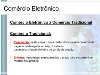 Comércio Eletrônico

  Comércio Eletrônico x Comércio Tradicional

  Comércio Tradicional:

  • Pagamento: nesta etapa o consumidor deve escolher a forma de
  • pagamento desejada, ou seja, à vista ou
    parcelado, cheque, dinheiro ou cartão de credito;

  • Entrega: nesta etapa é estabelecido o prazo para o consumidor
    receber seu produto.
 
