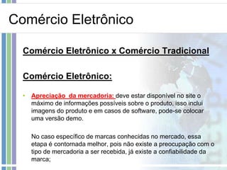Comércio Eletrônico

  Comércio Eletrônico x Comércio Tradicional

  Comércio Eletrônico:

  • Apreciação da mercadoria: deve estar disponível no site o
    máximo de informações possíveis sobre o produto, isso inclui
    imagens do produto e em casos de software, pode-se colocar
    uma versão demo.

    No caso específico de marcas conhecidas no mercado, essa
    etapa é contornada melhor, pois não existe a preocupação com o
    tipo de mercadoria a ser recebida, já existe a confiabilidade da
    marca;
 