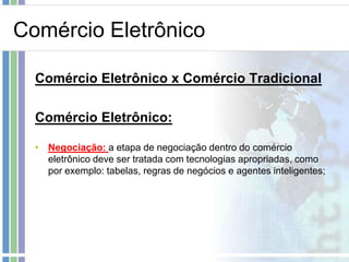 Comércio Eletrônico

  Comércio Eletrônico x Comércio Tradicional

  Comércio Eletrônico:

  • Negociação: a etapa de negociação dentro do comércio
    eletrônico deve ser tratada com tecnologias apropriadas, como
    por exemplo: tabelas, regras de negócios e agentes inteligentes;
 