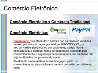 Comércio Eletrônico

  Comércio Eletrônico x Comércio Tradicional

  Comércio Eletrônico:

  • Pagamento: esta etapa deve permitir que os produtos vendidos
    na web possam ser pagos por telefone 0800-XXXXXX, por
    fax, por cartão eletrônico ou por pagamento digital. Mas é
    necessário que qualquer forma de pagamento escolhida pelo
    consumidor tenha a segurança necessária para que os dados não
    sejam utilizados por pessoas de má fé.
    Atualmente ainda existe a desconfiança por parte dos
    consumidores ao disponibilizar o número do cartão de crédito na
    rede;
 