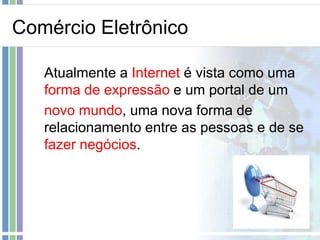 Comércio Eletrônico

   Atualmente a Internet é vista como uma
   forma de expressão e um portal de um
   novo mundo, uma nova forma de
   relacionamento entre as pessoas e de se
   fazer negócios.
 