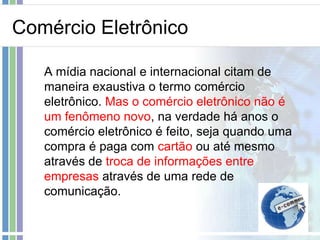 Comércio Eletrônico

   A mídia nacional e internacional citam de
   maneira exaustiva o termo comércio
   eletrônico. Mas o comércio eletrônico não é
   um fenômeno novo, na verdade há anos o
   comércio eletrônico é feito, seja quando uma
   compra é paga com cartão ou até mesmo
   através de troca de informações entre
   empresas através de uma rede de
   comunicação.
 
