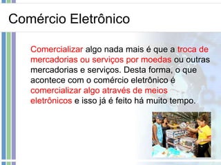 Comércio Eletrônico

   Comercializar algo nada mais é que a troca de
   mercadorias ou serviços por moedas ou outras
   mercadorias e serviços. Desta forma, o que
   acontece com o comércio eletrônico é
   comercializar algo através de meios
   eletrônicos e isso já é feito há muito tempo.
 