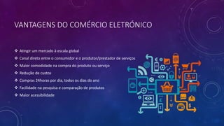 VANTAGENS DO COMÉRCIO ELETRÓNICO
 Atingir um mercado á escala global
 Canal direto entre o consumidor e o produtor/prestador de serviços
 Maior comodidade na compra do produto ou serviço
 Redução de custos
 Compras 24horas por dia, todos os dias do ano
 Facilidade na pesquisa e comparação de produtos
 Maior acessibilidade
 
