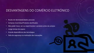DESVANTAGENS DO COMÉRCIO ELETRÓNICO
• Roubo de identidade/dados pessoais
• Compras incorretas/Produtos danificados
• Não poder tocar, ver ou experimentar o produto antes da compra
• Longo tempo de espera
• Grande dependência das tecnologias
• Falta de segurança na realização das transações
 