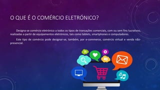 O QUE É O COMÉRCIO ELETRÓNICO?
Designa-se comércio eletrónico a todos os tipos de transações comerciais, com ou sem fins lucrativos,
realizadas a partir de equipamentos eletrónicos, tais como tablets, smartphones e computadores.
Este tipo de comércio pode designar-se, também, por e-commerce, comércio virtual e venda não-
presencial.
 