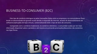 BUSINESS-TO-CONSUMER (B2C)
Este tipo de comércio distingue-se pelas transações feitas entre as empresas e os consumidores finais,
tendo-se desenvolvido em grande escala devido á expansão da internet, através do desenvolvimento de
softwares/aplicações de lojas virtuais, comercializando todo o tipo de bens de consumo.
Comparado com o comércio tradicional, no comércio eletrónico o consumidor acaba por ter mais
informação disponível sobre o produto e até mesmo encontrando promoções/descontos não existentes
nas lojas físicas.
 