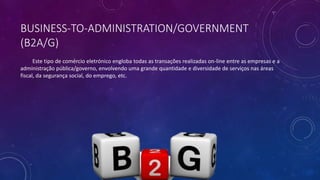 BUSINESS-TO-ADMINISTRATION/GOVERNMENT
(B2A/G)
Este tipo de comércio eletrónico engloba todas as transações realizadas on-line entre as empresas e a
administração pública/governo, envolvendo uma grande quantidade e diversidade de serviços nas áreas
fiscal, da segurança social, do emprego, etc.
 
