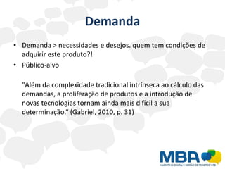 Demanda
• Demanda > necessidades e desejos. quem tem condições de
  adquirir este produto?!
• Público-alvo

  "Além da complexidade tradicional intrínseca ao cálculo das
  demandas, a proliferação de produtos e a introdução de
  novas tecnologias tornam ainda mais difícil a sua
  determinação.“ (Gabriel, 2010, p. 31)
 