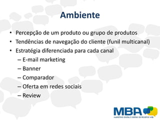 Ambiente
• Percepção de um produto ou grupo de produtos
• Tendências de navegação do cliente (funil multicanal)
• Estratégia diferenciada para cada canal
   – E-mail marketing
   – Banner
   – Comparador
   – Oferta em redes sociais
   – Review
 