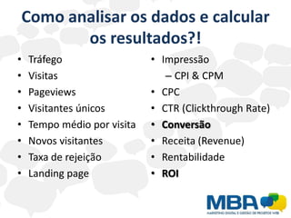 Como analisar os dados e calcular
       os resultados?!
•   Tráfego                  • Impressão
•   Visitas                     – CPI & CPM
•   Pageviews                • CPC
•   Visitantes únicos        • CTR (Clickthrough Rate)
•   Tempo médio por visita   • Conversão
•   Novos visitantes         • Receita (Revenue)
•   Taxa de rejeição         • Rentabilidade
•   Landing page             • ROI
 