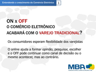 Entendendo o crescimento do Comércio Eletrônico   1




   ON x OFF
   O COMÉRCIO ELETRÔNICO
   ACABARÁ COM O VAREJO TRADICIONAL?
     Os consumidores esperam flexibilidade dos varejistas

     O online ajuda a formar opinião, pesquisar, escolher
     e o OFF pode continuar como canal de decisão ou o
     mesmo acontecer, mas ao contrário.
 