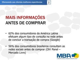 Oferecendo aos clientes melhores experiências   2




    MAIS INFORMAÇÕES
    ANTES DE COMPRAR

    • 62% dos consumidores da América Latina
      efetuam algum tipo de consulta na rede antes
      de concluir a transação de compra (Google)

    • 56% dos consumidores brasileiros consultam as
      redes sociais antes de comprar (Oh! Panel –
      Mercado Livre)
 