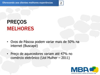 Oferecendo aos clientes melhores experiências   2




    PREÇOS
    MELHORES

    • Ovos de Páscoa podem variar mais de 50% na
      internet (Buscapé)

    • Preço de aquecedores variam até 47% no
      comércio eletrônico (Uol Mulher – 2011)
 