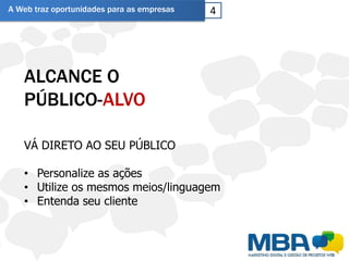 A Web traz oportunidades para as empresas   4




   ALCANCE O
   PÚBLICO-ALVO

   VÁ DIRETO AO SEU PÚBLICO

   • Personalize as ações
   • Utilize os mesmos meios/linguagem
   • Entenda seu cliente
 